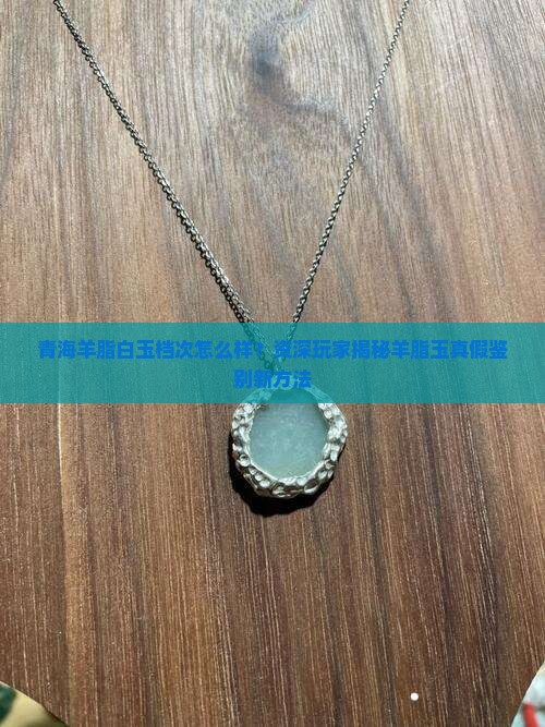 青海羊脂白玉档次怎么样？资深玩家揭秘羊脂玉真假鉴别新方法