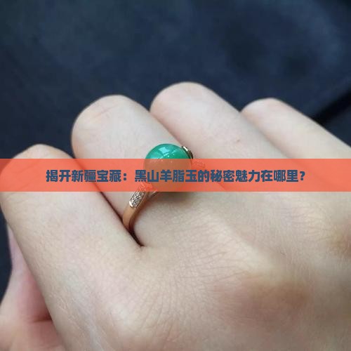 揭开新疆宝藏：黑山羊脂玉的秘密魅力在哪里？