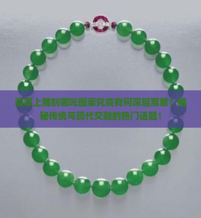 翡翠上雕刻哪吒图案究竟有何深层寓意？揭秘传统与现代交融的热门话题！
