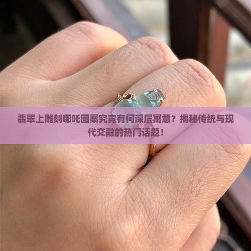 翡翠上雕刻哪吒图案究竟有何深层寓意？揭秘传统与现代交融的热门话题！