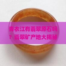 青衣江有翡翠原石吗？翡翠矿产地大揭秘，原石爱好者必看！