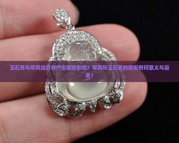 玉石男与带凤结合将产生哪些影响？带凤与玉石男的搭配有何意义与后果？