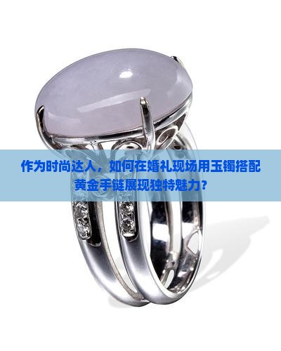 作为时尚达人，如何在婚礼现场用玉镯搭配黄金手链展现独特魅力？
