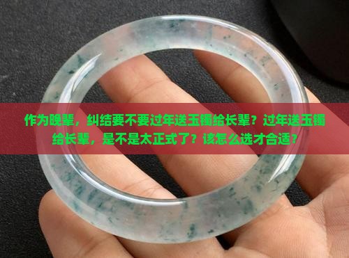 作为晚辈，纠结要不要过年送玉镯给长辈？过年送玉镯给长辈，是不是太正式了？该怎么选才合适？