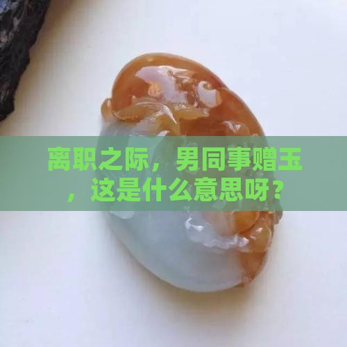 离职之际，男同事赠玉，这是什么意思呀？