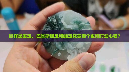 同样是美玉，巴基斯坦玉和岫玉究竟哪个更能打动心弦？