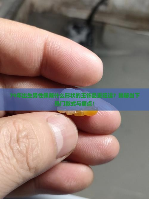 79年出生男性佩戴什么形状的玉饰品更旺运？揭秘当下热门款式与痛点！