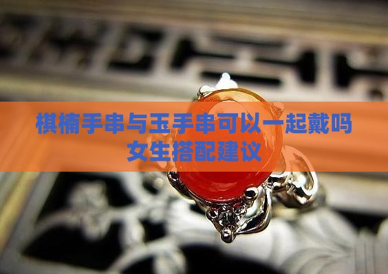 棋楠手串与玉手串可以一起戴吗女生搭配建议