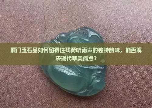 厦门玉石品如何留得住残荷听雨声的独特韵味，能否解决现代审美痛点？