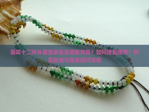 翡翠十二件头面套装包含哪些饰品？如何搭配使用？购买指南与保养技巧详解