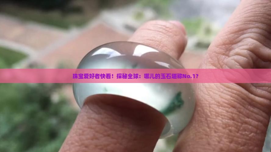 珠宝爱好者快看！探秘全球：哪儿的玉石堪称No.1？