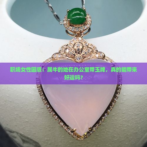 职场女性困惑：属牛的她在办公室带玉牌，真的能带来好运吗？