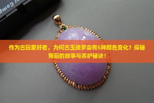 作为古玩爱好者，为何古玉绮罗会有5种颜色变化？探秘背后的故事与养护秘诀！