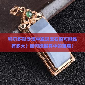 鄂尔多斯沙漠中发现玉石的可能性有多大？如何挖掘其中的宝藏？