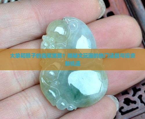 大象和猴子的翡翠寓意？揭秘文玩圈的热门话题与投资新机遇