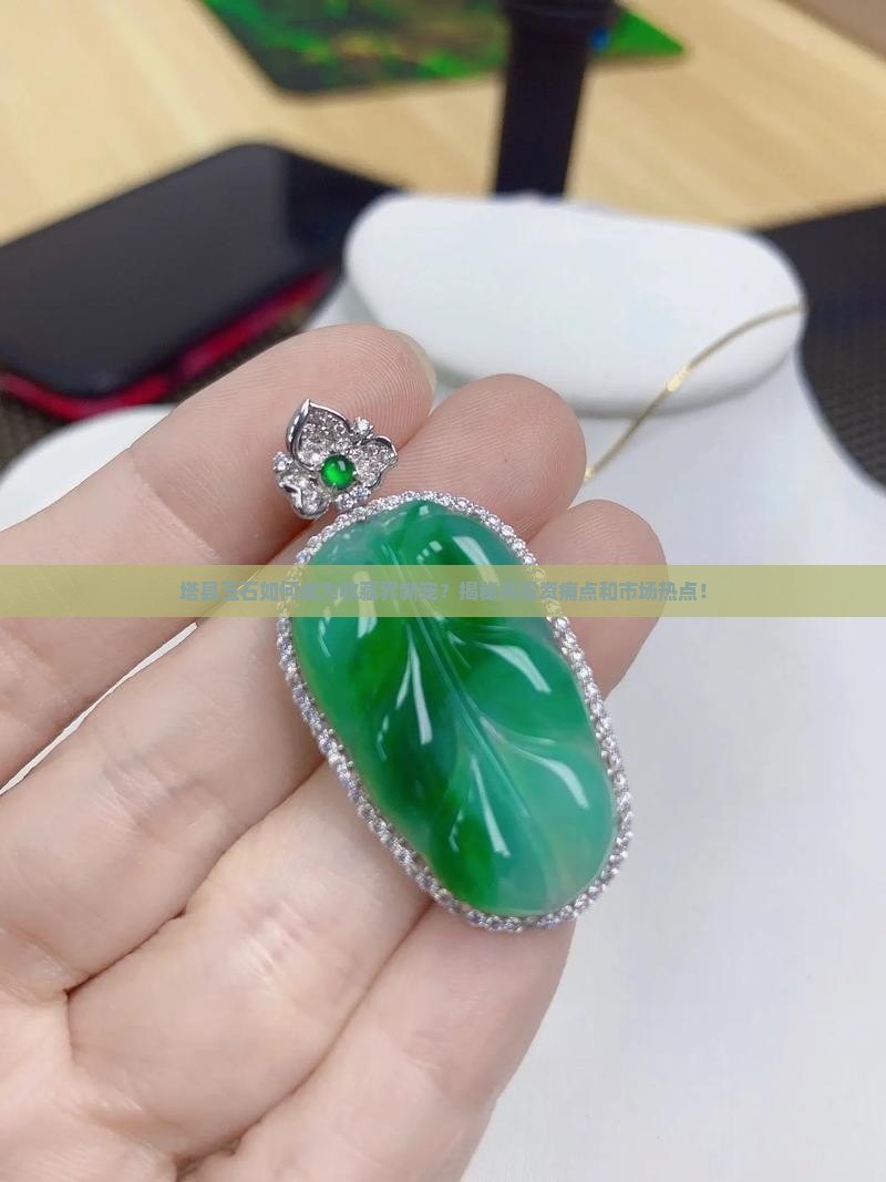 塔县玉石如何成为收藏界新宠？揭秘其投资痛点和市场热点！