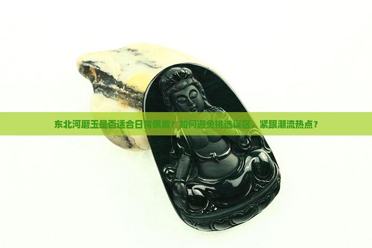 东北河磨玉是否适合日常佩戴？如何避免挑选误区，紧跟潮流热点？
