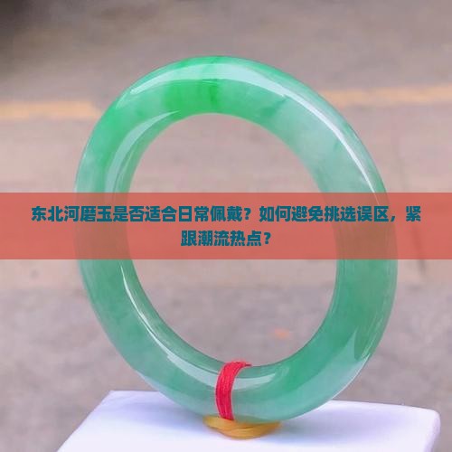 东北河磨玉是否适合日常佩戴？如何避免挑选误区，紧跟潮流热点？