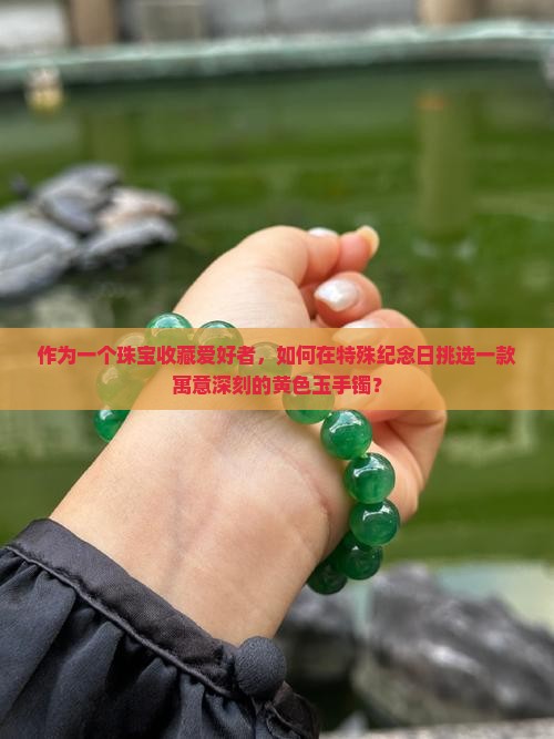 作为一个珠宝收藏爱好者，如何在特殊纪念日挑选一款寓意深刻的黄色玉手镯？