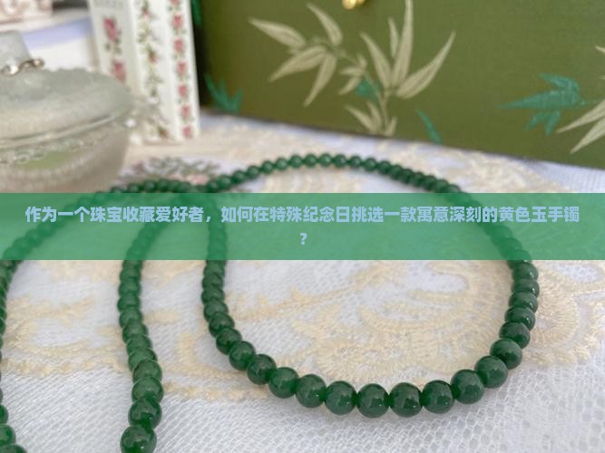 作为一个珠宝收藏爱好者，如何在特殊纪念日挑选一款寓意深刻的黄色玉手镯？