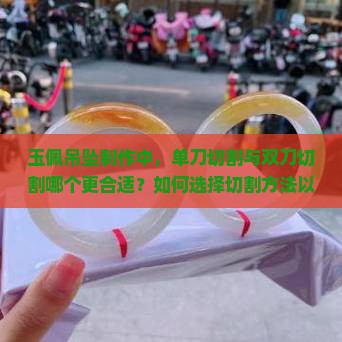 玉佩吊坠制作中，单刀切割与双刀切割哪个更合适？如何选择切割方法以达到最佳效果？