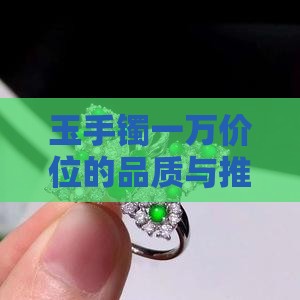 玉手镯一万价位的品质与推荐款式选择探讨
