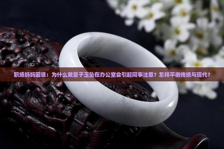 职场妈妈困惑：为什么戴童子玉坠在办公室会引起同事注意？怎样平衡传统与现代？