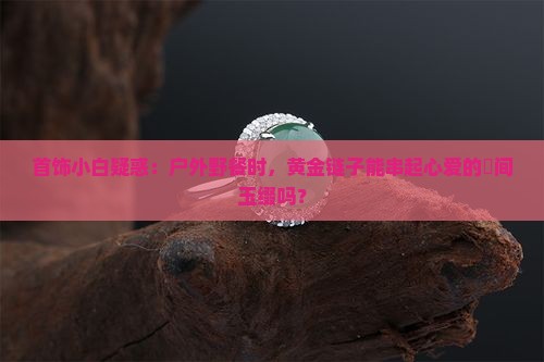 首饰小白疑惑：户外野餐时，黄金链子能串起心爱的婹间玉缀吗？