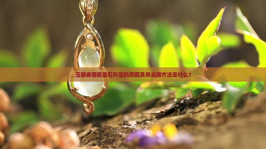 玉器表面覆盖石灰层的原因及其去除方法是什么？