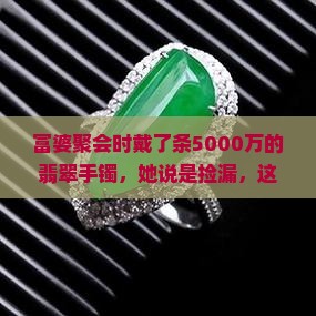 富婆聚会时戴了条5000万的翡翠手镯，她说是捡漏，这价格合理吗？