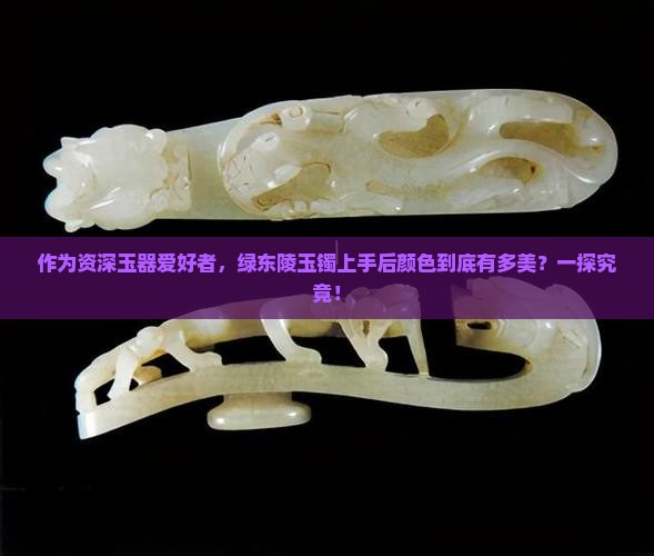 作为资深玉器爱好者，绿东陵玉镯上手后颜色到底有多美？一探究竟！