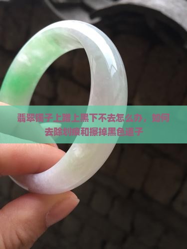 翡翠镯子上蹭上黑下不去怎么办，如何去除划痕和擦掉黑色道子
