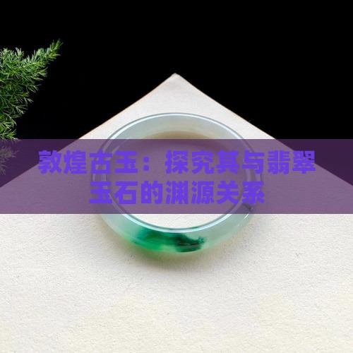 敦煌古玉：探究其与翡翠玉石的渊源关系