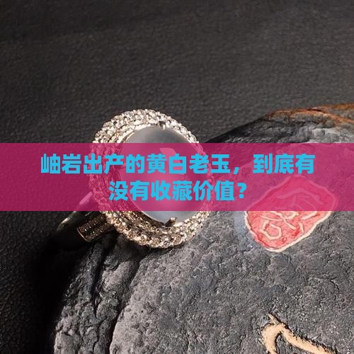 岫岩出产的黄白老玉，到底有没有收藏价值？