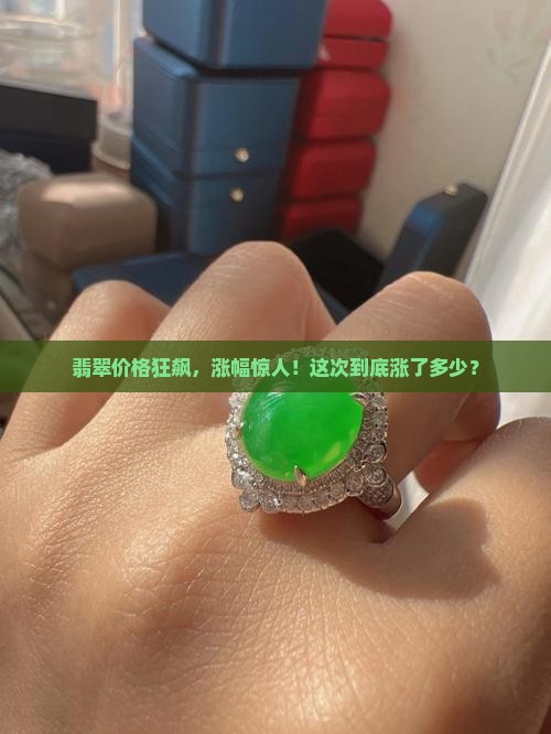翡翠价格狂飙，涨幅惊人！这次到底涨了多少？