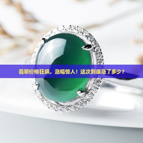 翡翠价格狂飙，涨幅惊人！这次到底涨了多少？