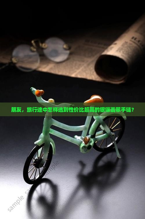 朋友，旅行途中怎样选到性价比超高的银镶翡翠手链？
