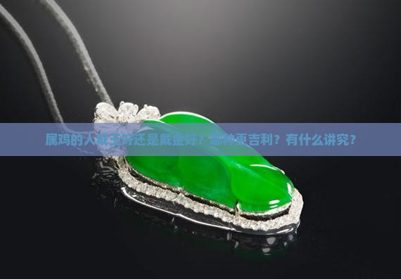 属鸡的人戴玉好还是戴金好？哪种更吉利？有什么讲究？