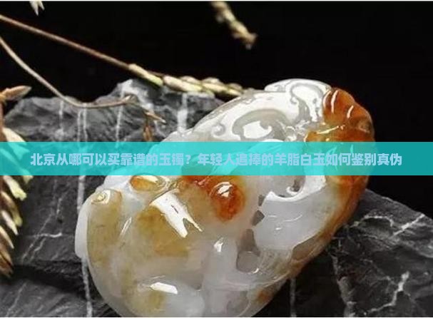 北京从哪可以买靠谱的玉镯？年轻人追捧的羊脂白玉如何鉴别真伪