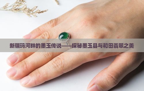 新疆玛河畔的墨玉传说——探秘墨玉县与和田翡翠之美