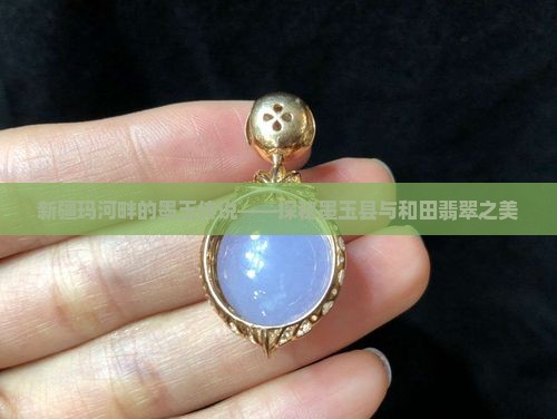 新疆玛河畔的墨玉传说——探秘墨玉县与和田翡翠之美