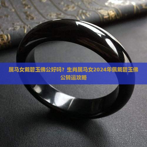 属马女戴碧玉佛公好吗？生肖属马女2024年佩戴碧玉佛公转运攻略