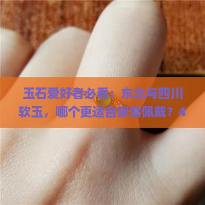 玉石爱好者必看：东北与四川软玉，哪个更适合家常佩戴？4大特点让你秒懂！