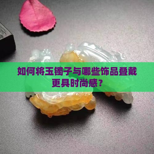 如何将玉镯子与哪些饰品叠戴更具时尚感？