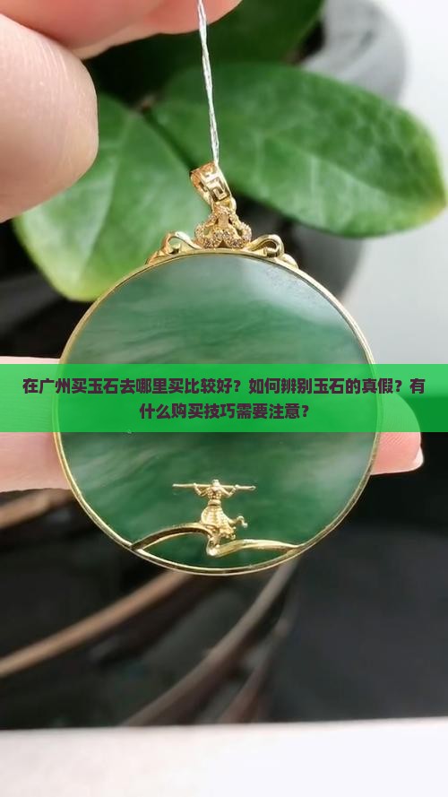 在广州买玉石去哪里买比较好？如何辨别玉石的真假？有什么购买技巧需要注意？