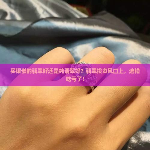 买镶嵌的翡翠好还是纯翡翠好？翡翠投资风口上，选错吃亏了！