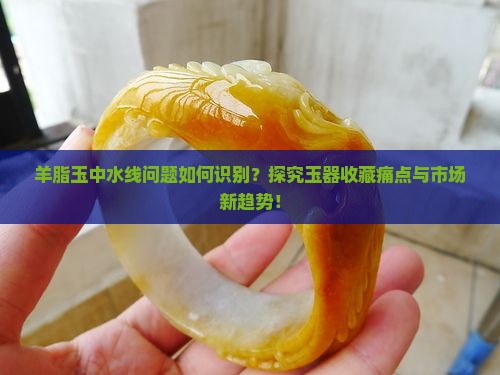 羊脂玉中水线问题如何识别？探究玉器收藏痛点与市场新趋势！
