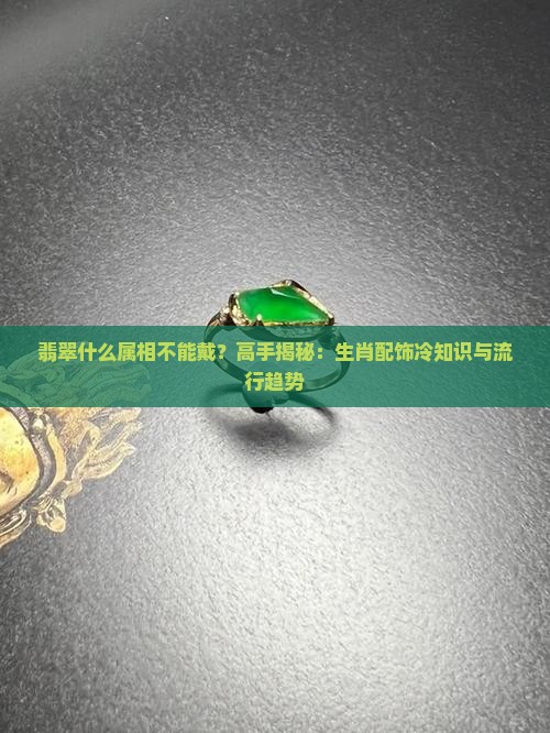 翡翠什么属相不能戴？高手揭秘：生肖配饰冷知识与流行趋势