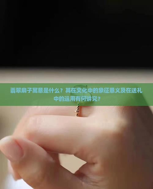 翡翠扇子寓意是什么？其在文化中的象征意义及在送礼中的运用有何讲究？