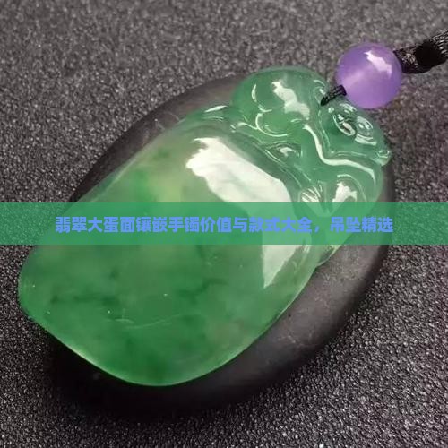 翡翠大蛋面镶嵌手镯价值与款式大全，吊坠精选